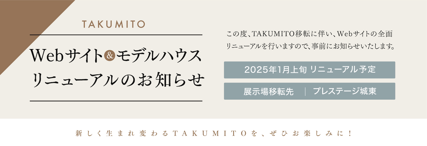 WEBサイト&モデルハウスリニューアルのお知らせ。この度、TAKUMITO移転に伴い、WEBサイトの全面リニューアルを行いますので、事前にお知らせいたします。2025年1月上旬リニューアル予定。展示場移転先：プレステージ城東