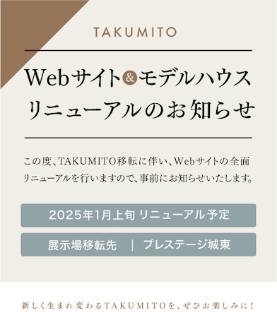 WEBサイト&モデルハウスリニューアルのお知らせ。この度、TAKUMITO移転に伴い、WEBサイトの全面リニューアルを行いますので、事前にお知らせいたします。2025年1月上旬リニューアル予定。展示場移転先：プレステージ城東